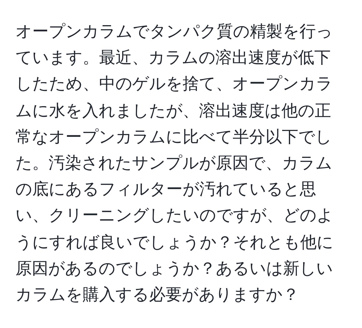 オープンカラムでタンパク質の精製を行っています。最近、カラムの溶出速度が低下したため、中のゲルを捨て、オープンカラムに水を入れましたが、溶出速度は他の正常なオープンカラムに比べて半分以下でした。汚染されたサンプルが原因で、カラムの底にあるフィルターが汚れていると思い、クリーニングしたいのですが、どのようにすれば良いでしょうか？それとも他に原因があるのでしょうか？あるいは新しいカラムを購入する必要がありますか？