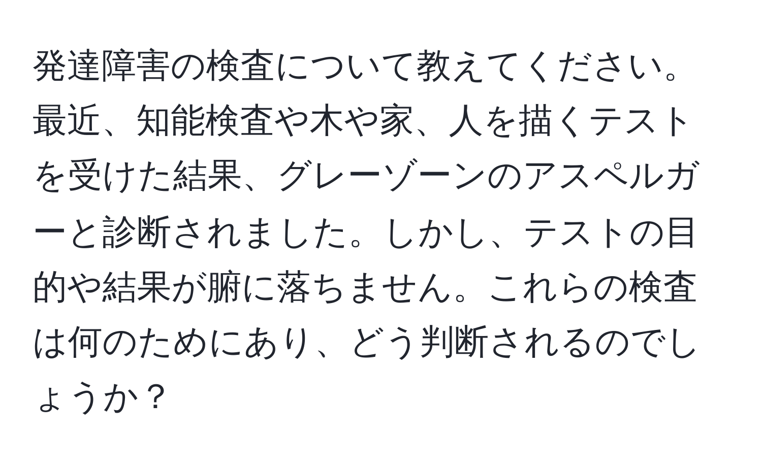 発達障害の検査について教えてください。最近、知能検査や木や家、人を描くテストを受けた結果、グレーゾーンのアスペルガーと診断されました。しかし、テストの目的や結果が腑に落ちません。これらの検査は何のためにあり、どう判断されるのでしょうか？