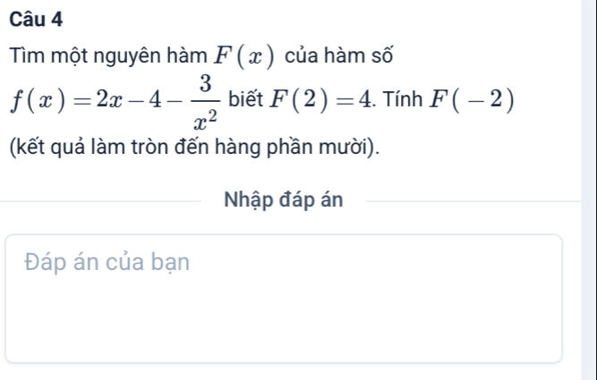 Tìm một nguyên hàm F(x) của hàm số
f(x)=2x-4- 3/x^2  biết F(2)=4. Tính F(-2)
(kết quả làm tròn đến hàng phần mười). 
Nhập đáp án 
Đáp án của bạn