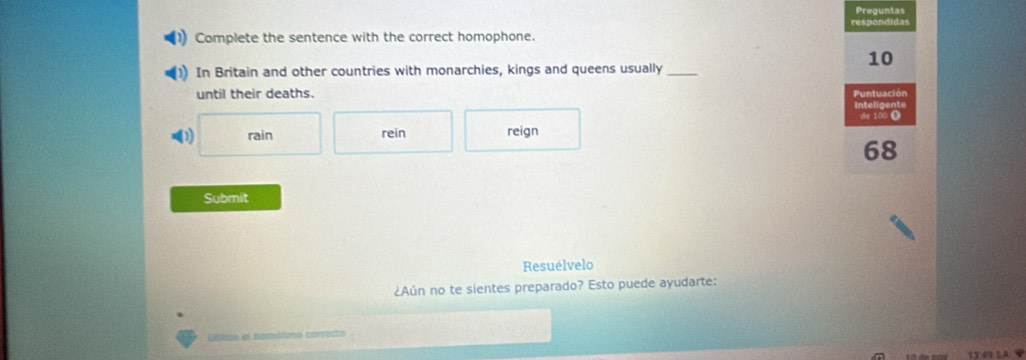 Pregunias 
respondidas 
Complete the sentence with the correct homophone. 
10 
In Britain and other countries with monarchies, kings and queens usually_ 
until their deaths. Puntuación 
Intelipente 
D) rain rein reign te 100 (
68
Submit 
Resuélvelo 
¿Aún no te sientes preparado? Esto puede ayudarte: 
Etvas el nompófono correcto