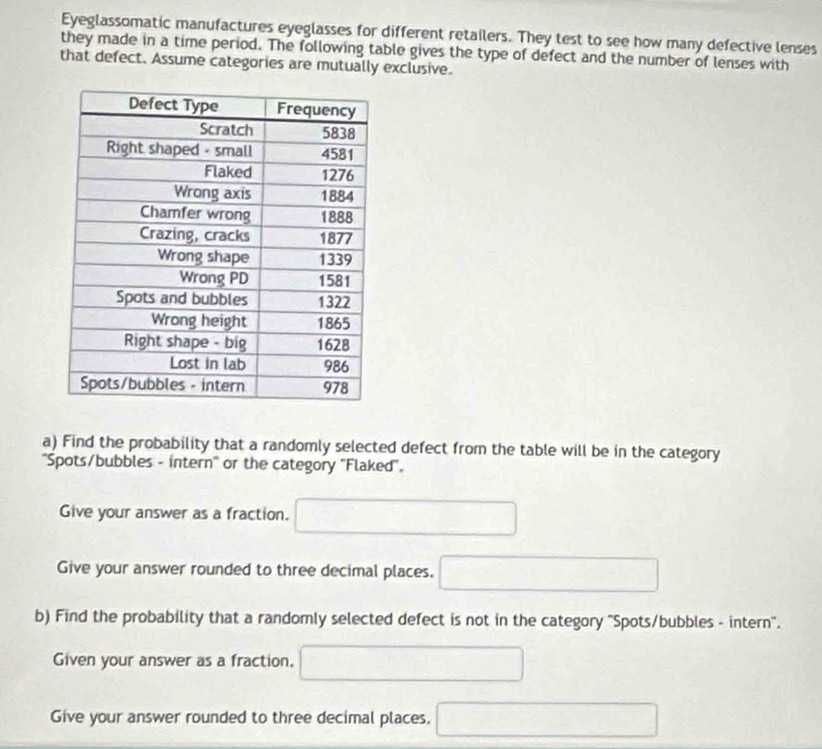 Eyeglassomatic manufactures eyeglasses for different retailers. They test to see how many defective lenses 
they made in a time period. The following table gives the type of defect and the number of lenses with 
that defect. Assume categories are mutually exclusive. 
a) Find the probability that a randomly selected defect from the table will be in the category 
'Spots/bubbles - intern'' or the category ''Flaked''. 
Give your answer as a fraction. □ 
Give your answer rounded to three decimal places. □ 
b) Find the probability that a randomly selected defect is not in the category ''Spots/bubbles - intern''. 
Given your answer as a fraction. □ 
Give your answer rounded to three decimal places. □