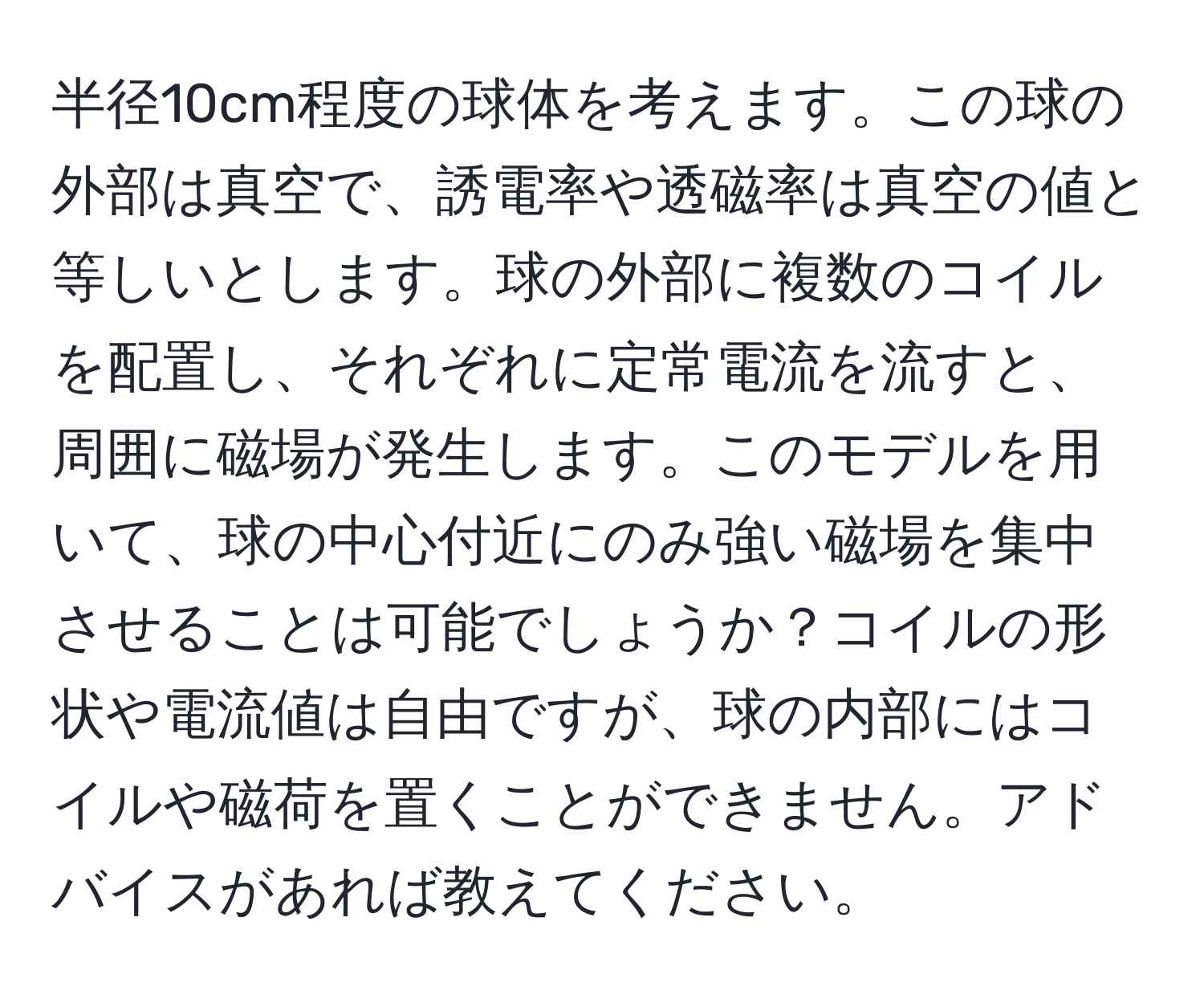 半径10cm程度の球体を考えます。この球の外部は真空で、誘電率や透磁率は真空の値と等しいとします。球の外部に複数のコイルを配置し、それぞれに定常電流を流すと、周囲に磁場が発生します。このモデルを用いて、球の中心付近にのみ強い磁場を集中させることは可能でしょうか？コイルの形状や電流値は自由ですが、球の内部にはコイルや磁荷を置くことができません。アドバイスがあれば教えてください。