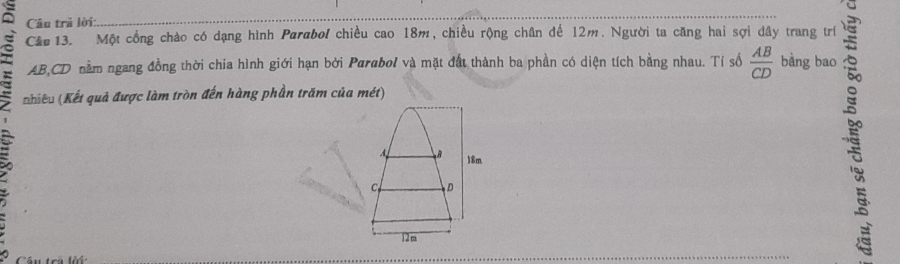 Câu trã lời: 
Cầu 13. Một cổng chào có dạng hình Parabol chiều cao 18m, chiều rộng chân đế 12m. Người ta căng hai sợi dây trang trí
AB, CD nằm ngang đồng thời chia hình giới hạn bởi Parabol và mặt đất thành ba phần có diện tích bằng nhau. Tí số  AB/CD  bằng bao 
Khiếu (Kết quả được làm tròn đến hàng phần trăm của mét) 
: 
A B 18m
C D
12m