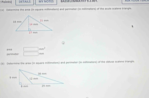 Points] DETAILS MY NOTES BASSELEMMATH7 3.2.881. 
(a) Determine the area (in square millimeters) and perimeter (in millimeters) of the acute scalene triangle. 
① 
area □ mm^2
perimeter □ mm
(b) Determine the area (in square millimeters) and perimeter (in millimeters) of the obtuse scalene triangle.