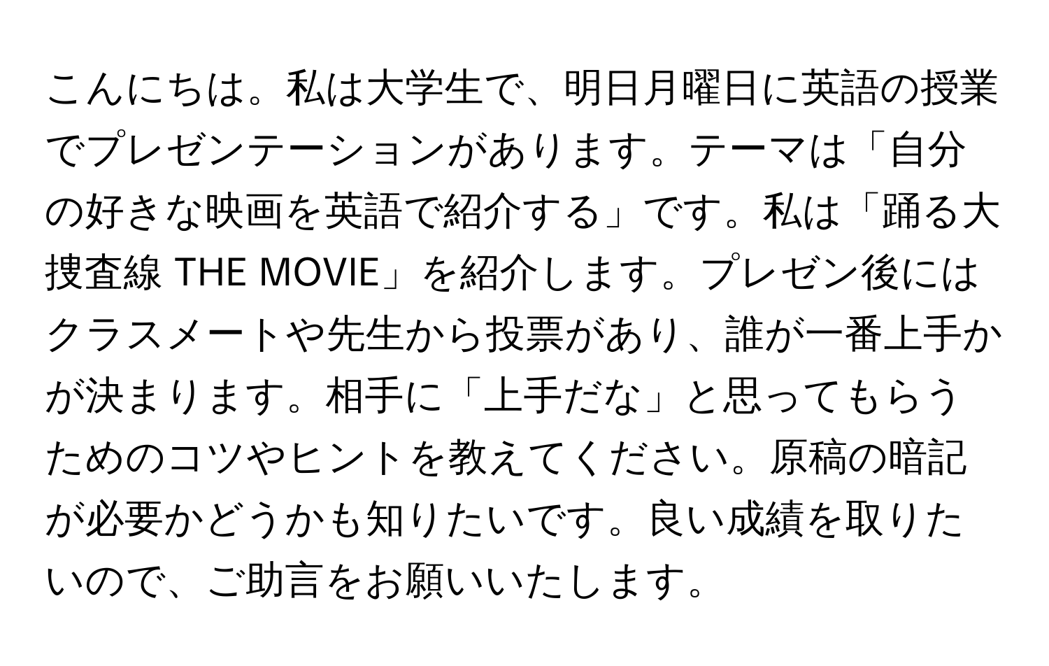 こんにちは。私は大学生で、明日月曜日に英語の授業でプレゼンテーションがあります。テーマは「自分の好きな映画を英語で紹介する」です。私は「踊る大捜査線 THE MOVIE」を紹介します。プレゼン後にはクラスメートや先生から投票があり、誰が一番上手かが決まります。相手に「上手だな」と思ってもらうためのコツやヒントを教えてください。原稿の暗記が必要かどうかも知りたいです。良い成績を取りたいので、ご助言をお願いいたします。