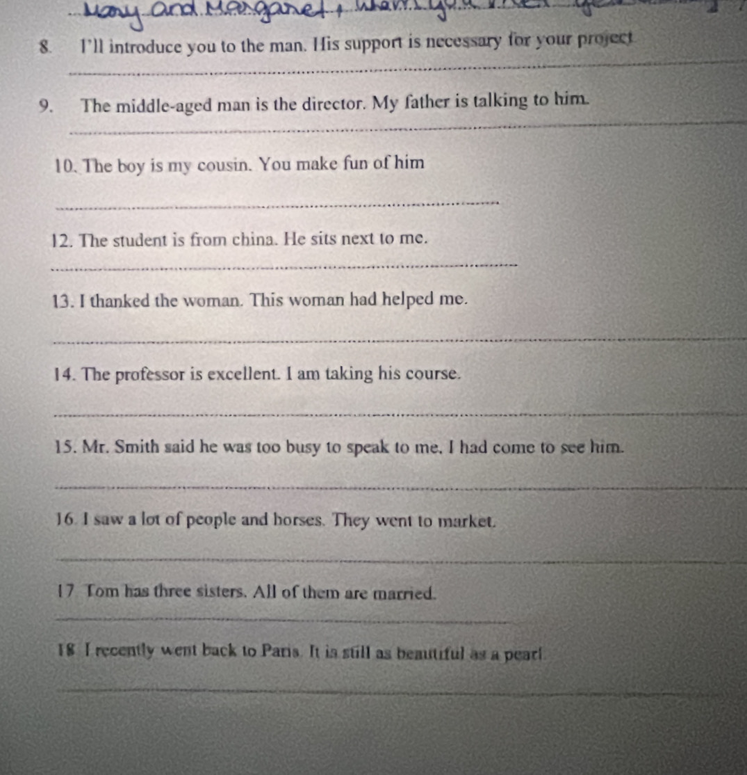I’ll introduce you to the man. His support is necessary for your project 
_ 
9. The middle-aged man is the director. My father is talking to him. 
10. The boy is my cousin. You make fun of him 
_ 
12. The student is from china. He sits next to me. 
_ 
13. I thanked the woman. This woman had helped me. 
_ 
14. The professor is excellent. I am taking his course. 
_ 
15. Mr. Smith said he was too busy to speak to me, I had come to see him. 
_ 
16. I saw a lot of people and horses. They went to market. 
_ 
17 Tom has three sisters. All of them are married. 
_ 
18 I recently went back to Paris. It is still as beautiful as a pearl 
_