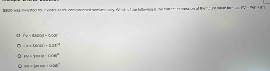 $800 was invested for 7 years at 6% compounded semiannually. Which of the following is the correct expression of the future value formula, FV=PV(1+i)^n ?
FV=$800(1+0.03)^7
FV=$800(1+0.03)^14
FV=$100(1+0.06)^14
FV=$800(1+0.06)^7