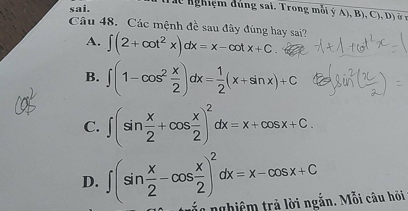 sai.
Tuc nghiệm đúng sai. Trong mỗi ý A), B .( ) ,D) Ở 1
Câu 48. Các mệnh đề sau đây đúng hay sai?
A. ∈t (2+cot^2x)dx=x-cot x+C.
B. ∈t (1-cos^2 x/2 )dx= 1/2 (x+sin x)+C
C. ∈t (sin  x/2 +cos  x/2 )^2dx=x+cos x+C.
D. ∈t (sin  x/2 -cos  x/2 )^2dx=x-cos x+C
nghiêm trả lời ngắn. Mỗi câu hỏi