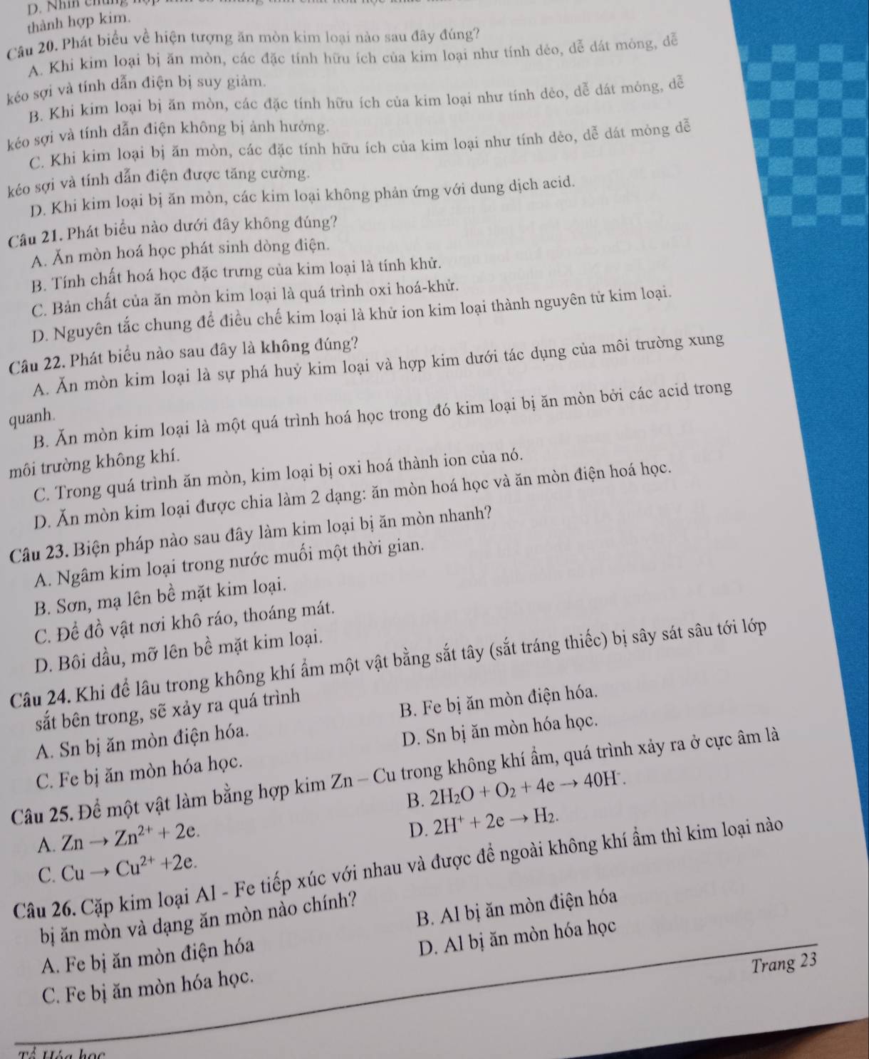 thành hợp kim.
Câu 20. Phát biểu về hiện tượng ăn mòn kim loại nào sau đây đúng?
A. Khi kim loại bị ăn mòn, các đặc tính hữu ích của kim loại như tính dẻo, dễ dát mỏng, dễ
kéo sợi và tính dẫn điện bị suy giảm.
B. Khi kim loại bị ăn mòn, các đặc tính hữu ích của kim loại như tính dẻo, dễ dát mỏng, dễ
kéo sợi và tính dẫn điện không bị ảnh hưởng
C. Khi kim loại bị ăn mòn, các đặc tính hữu ích của kim loại như tính dẻo, dễ dát mỏng dễ
kéo sợi và tính dẫn điện được tăng cường.
D. Khi kim loại bị ăn mòn, các kim loại không phản ứng với dung dịch acid.
Câu 21. Phát biểu nào dưới đây không đúng?
A. Ăn mòn hoá học phát sinh dòng điện.
B. Tính chất hoá học đặc trưng của kim loại là tính khử.
C. Bản chất của ăn mòn kim loại là quá trình oxi hoá-khử.
D. Nguyên tắc chung để điều chế kim loại là khử ion kim loại thành nguyên tử kim loại.
Câu 22. Phát biểu nào sau đây là không đúng?
A. Ăn mòn kim loại là sự phá huý kim loại và hợp kim dưới tác dụng của môi trường xung
B. Ăn mòn kim loại là một quá trình hoá học trong đó kim loại bị ăn mòn bởi các acid trong
quanh.
môi trường không khí.
C. Trong quá trình ăn mòn, kim loại bị oxi hoá thành ion của nó.
D. Ăn mòn kim loại được chia làm 2 dạng: ăn mòn hoá học và ăn mòn điện hoá học.
Câu 23. Biện pháp nào sau đây làm kim loại bị ăn mòn nhanh?
A. Ngâm kim loại trong nước muối một thời gian.
B. Sơn, mạ lên bề mặt kim loại.
C. Để đồ vật nơi khô ráo, thoáng mát.
D. Bôi dầu, mỡ lên bề mặt kim loại.
Câu 24. Khi để lâu trong không khí ẩm một vật bằng sắt tây (sắt tráng thiếc) bị sây sát sâu tới lớp
sắt bên trong, sẽ xảy ra quá trình
A. Sn bị ăn mòn điện hóa. B. Fe bị ăn mòn điện hóa.
C. Fe bị ăn mòn hóa học. D. Sn bị ăn mòn hóa học.
Câu 25. Để một vật làm bằng hợp kimZn-Cu trong không khí ẩm, quá trình xảy ra ở cực âm là
B. 2H_2O+O_2+4eto 40H^-.
A. Znto Zn^(2+)+2e.
D. 2H^++2eto H_2.
Câu 26. Cặp kim loại Al - Fe tiếp xúc với nhau và được đề ngoài không khí ẩm thì kim loại nào
C. Cuto Cu^(2+)+2e.
bị ăn mòn và dạng ăn mòn nào chính?
A. Fe bị ăn mòn điện hóa B. Al bị ăn mòn điện hóa
D. Al bị ăn mòn hóa học
Trang 23
C. Fe bị ăn mòn hóa học.