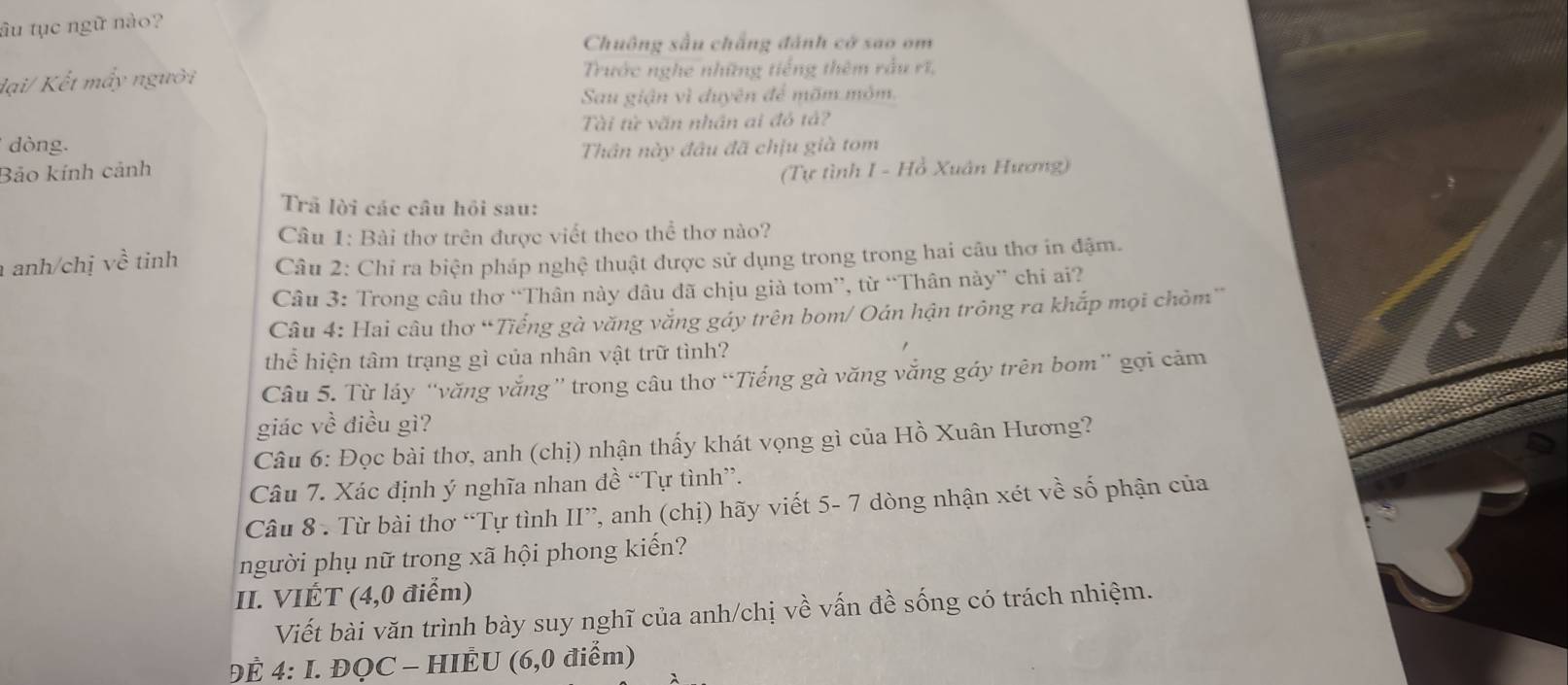 âu tục ngữ nào? 
Chuông sấu chẳng đánh cd sao om 
dại/ Kết mấy người Trước nghe những tiếng thêm rầu rĩ, 
Sau giận vì duyên để mõm môm. 
Tài từ văn nhân ai đỏ tả? 
dòng. 
Bảo kính cảnh Thân này đầu đã chịu già tom 
(Tự tình I - Hồ Xuân Hương) 
Trã lời các câu hỏi sau: 
Câu 1: Bài thơ trên được viết theo thể thơ nào? 
anh/chị về tinh Câu 2: Chỉ ra biện pháp nghệ thuật được sử dụng trong trong hai câu thơ in đậm. 
Câu 3: Trong câu thơ “Thân này đâu đã chịu già tom”, từ “Thân này” chi ai? 
Câu 4: Hai câu thơ “Tiếng gà văng vắng gáy trên bom/ Oán hận trông ra khắp mọi chòm” 
thể hiện tâm trạng gì của nhân vật trữ tình? 
Câu 5. Từ láy “văng vắng” trong câu thơ “Tiếng gà văng vắng gáy trên bom” gợi cảm 
giác về điều gì? 
Câu 6: Đọc bài thơ, anh (chị) nhận thấy khát vọng gì của Hồ Xuân Hương? 
Câu 7. Xác định ý nghĩa nhan đề “Tự tình”. 
Câu 8 . Từ bài thơ “Tự tình II”, anh (chị) hãy viết 5- 7 dòng nhận xét về số phận của 
người phụ nữ trong xã hội phong kiến? 
II. VIÉT (4,0 điểm) 
Viết bài văn trình bày suy nghĩ của anh/chị về vấn đề sống có trách nhiệm. 
ĐÉ 4: I. ĐQC - HIÈU (6,0 điểm)