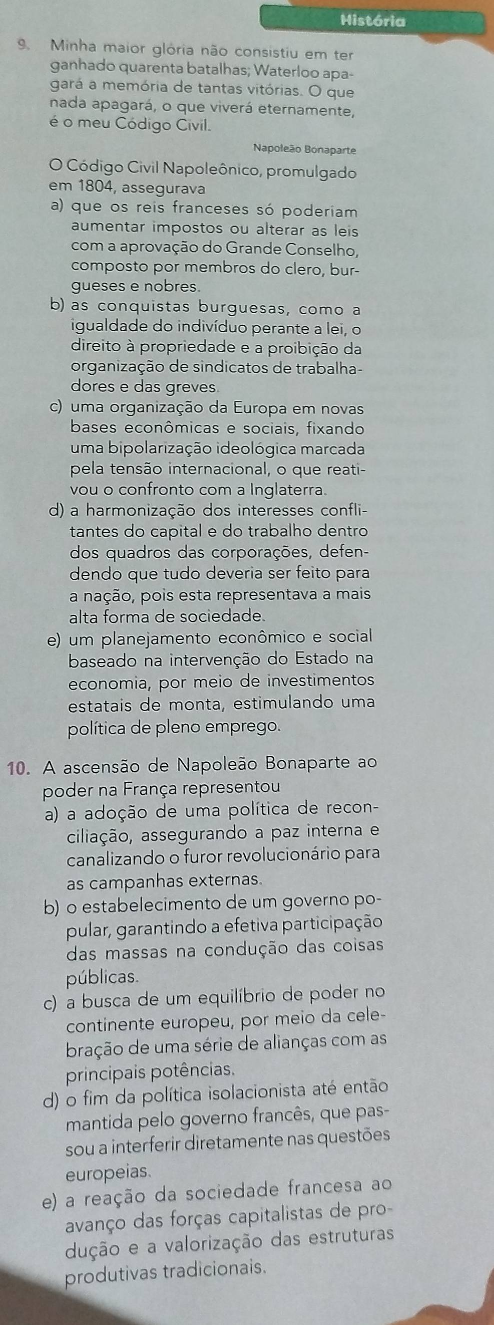 História
9. Minha maior glória não consistiu em ter
ganhado quarenta batalhas; Waterloo apa-
gará a memória de tantas vitórias. O que
nada apagará, o que viverá eternamente,
é o meu Código Civil.
Napoleão Bonaparte
O Código Civil Napoleônico, promulgado
em 1804, assegurava
a) que os reis franceses só poderiam
aumentar impostos ou alterar as leis
com a aprovação do Grande Conselho,
composto por membros do clero, bur-
gueses e nobres.
b) as conquistas burguesas, como a
igualdade do indivíduo perante a lei, o
direito à propriedade e a proibição da
organização de sindicatos de trabalha-
dores e das greves
c) uma organização da Europa em novas
bases econômicas e sociais, fixando
uma bipolarização ideológica marcada
pela tensão internacional, o que reati-
vou o confronto com a Inglaterra.
d) a harmonização dos interesses confli-
tantes do capital e do trabalho dentro
dos quadros das corporações, defen-
dendo que tudo deveria ser feito para
a nação, pois esta representava a mais
alta forma de sociedade.
e) um planejamento econômico e social
baseado na intervenção do Estado na
economia, por meio de investimentos
estatais de monta, estimulando uma
política de pleno emprego.
10. A ascensão de Napoleão Bonaparte ao
poder na França representou
a) a adoção de uma política de recon-
ciliação, assegurando a paz interna e
canalizando o furor revolucionário para
as campanhas externas.
b) o estabelecimento de um governo po-
pular, garantindo a efetiva participação
das massas na condução das coisas
públicas.
c) a busca de um equilíbrio de poder no
continente europeu, por meio da cele-
bração de uma série de alianças com as
principais potências.
d) o fim da política isolacionista até então
mantida pelo governo francês, que pas-
sou a interferir diretamente nas questões
europeias.
e) a reação da sociedade francesa ao
avanço das forças capitalistas de pro-
dução e a valorização das estruturas
produtivas tradicionais.