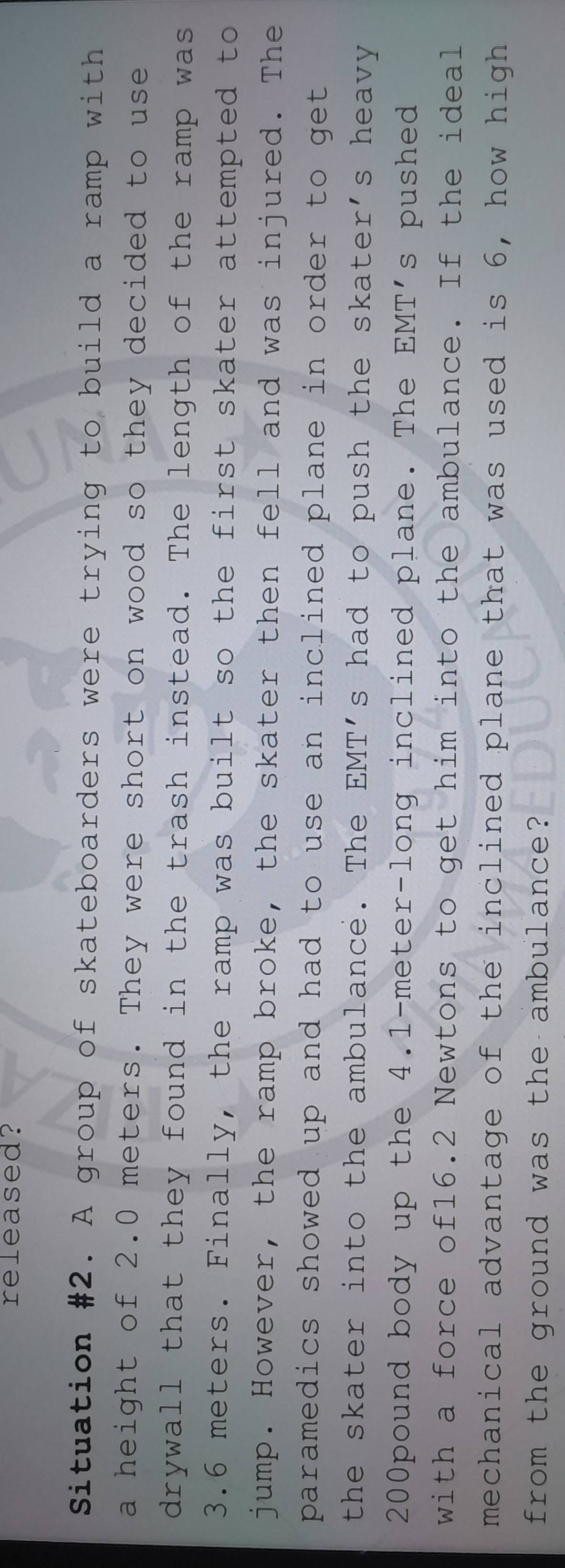 released? 
Situation #2. A group of skateboarders were trying to build a ramp with 
a height of 2.0 meters. They were short on wood so they decided to use 
drywall that they found in the trash instead. The length of the ramp was
3.6 meters. Finally, the ramp was built so the first skater attempted to 
jump. However, the ramp broke, the skater then fell and was injured. The 
paramedics showed up and had to use an inclined plane in order to get . 
the skater into the ambulance. The EMT's had to push the skater's heavy
200pound body up the 4.1-meter -long inclined plane. The EMT's pushed 
with a force of16.2 Newtons to get him into the ambulance. If the ideal 
mechanical advantage of the inclined plane that was used is 6, how high 
from the ground was the ambulance?