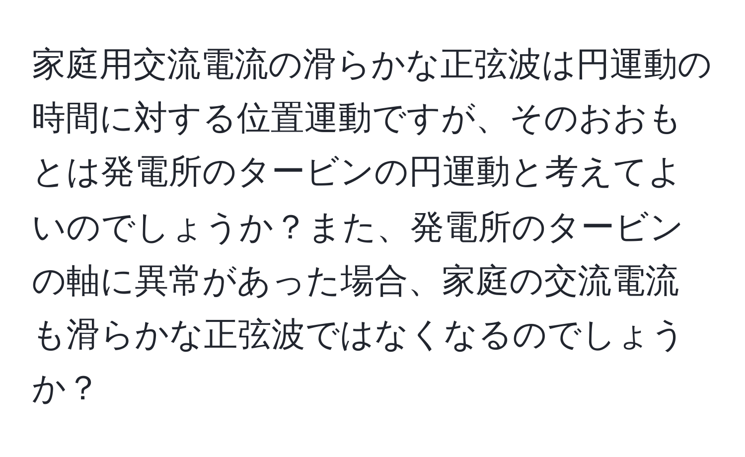 家庭用交流電流の滑らかな正弦波は円運動の時間に対する位置運動ですが、そのおおもとは発電所のタービンの円運動と考えてよいのでしょうか？また、発電所のタービンの軸に異常があった場合、家庭の交流電流も滑らかな正弦波ではなくなるのでしょうか？