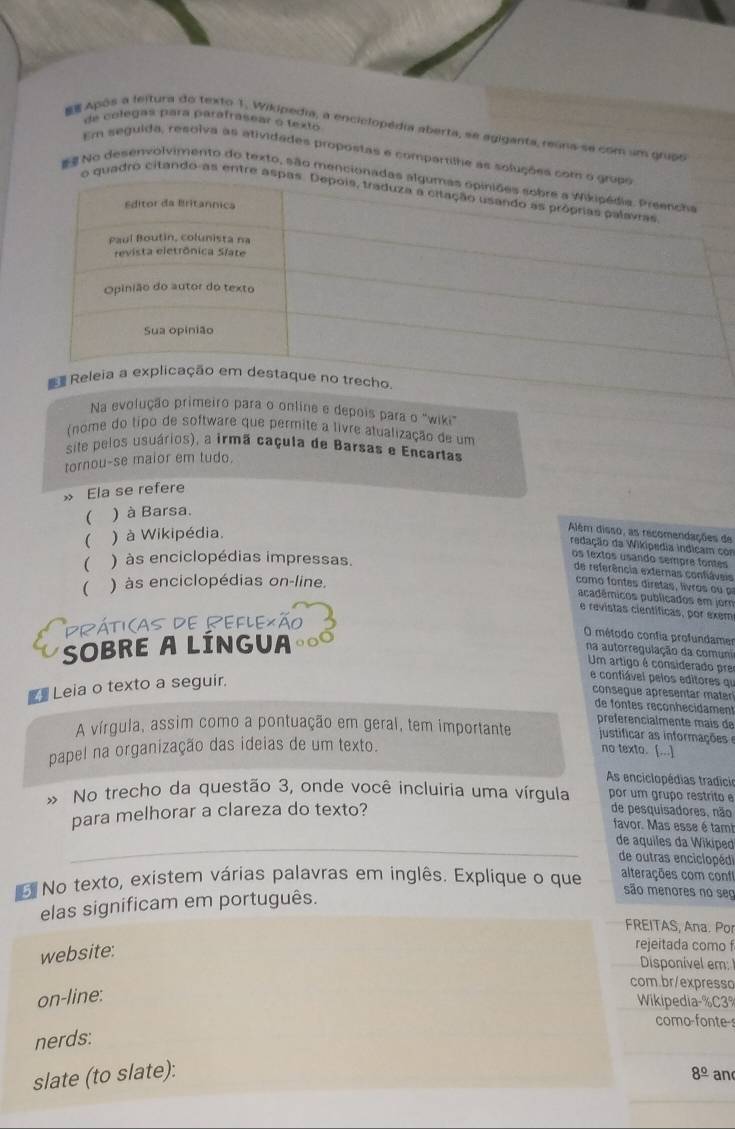 de colégas para parafrasear o texto
Após a leitura do texto 1. Wikipedia, a enciclopédia aberta, se agiganta, reúns se com um grupo
Em seguida, resolva as atividades propostas e compartilhe as soluções co
No desenvolvimento do texto, são mencionada
o quadro citando-as entre asp
Na evolução primeiro para o online e depois para o "wiki"
(nome do tipo de software que permite a livre atualização de um
site pelos usuários), a irmã caçula de Barsas e Encartas
tornou-se maior em tudo.
» Ela se refere
( ) à Barsa.
 ) à Wikipédia.
Além disso, as recomendações de
redação da Wikipedia indicam com
os textos usando sempre fontes
( ) às enciclopédias impressas.
de referência externas confláveis
( ) às enciclopédias on-line.
como fontes diretas, livros ou 
acadêmicos publicados em jor
e revistas científicas, por exem
Práti(as de Reflexão
SOBRE A LÍNGUA
O método confia profundame
na autorregulação da comuni
Um artigo é considerado pre
_ Leia o texto a seguir.
e confiável pelos editores qi
consegue apresentar mater
de fontes reçonhecidament
préférencialmente mais de
A vírgula, assim como a pontuação em geral, tem importante justificar as informaçõe 
papel na organização das ideias de um texto. no texto. [..]
As enciclopédias tradicio
No trecho da questão 3, onde você incluiria uma vírgula por um grupo restrito e
para melhorar a clareza do texto?
de pesquisadores, não
favor. Mas esse é tam
_de aquiles da Wikipe
de outras enciclopédi
No texto, existem várias palavras em inglês. Explique o que alterações com con
elas significam em português.
são menores no seç
FREITAS, Ana. Po
website:
rejeitada como f
Disponível em 
com.br/expresso
on-line:
Wikipedia-%C3%
como-fonte-s
nerds:
slate (to slate): 8^(_ circ) and