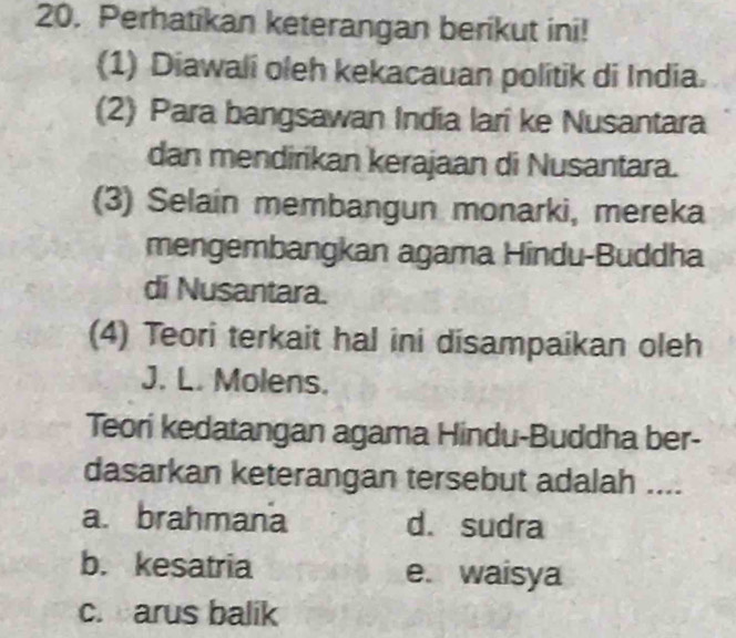 Perhatikan keterangan berikut ini!
(1) Diawali oleh kekacauan politik di India.
(2) Para bangsawan India lari ke Nusantara
dan mendirikan kerajaan di Nusantara.
(3) Selain membangun monarki, mereka
mengembangkan agama Hindu-Buddha
di Nusantara.
(4) Teori terkait hal ini disampaikan oleh
J. L. Molens.
Teori kedatangan agama Hindu-Buddha ber-
dasarkan keterangan tersebut adalah ....
a. brahmana d. sudra
b. kesatria e. waisya
c. arus balik