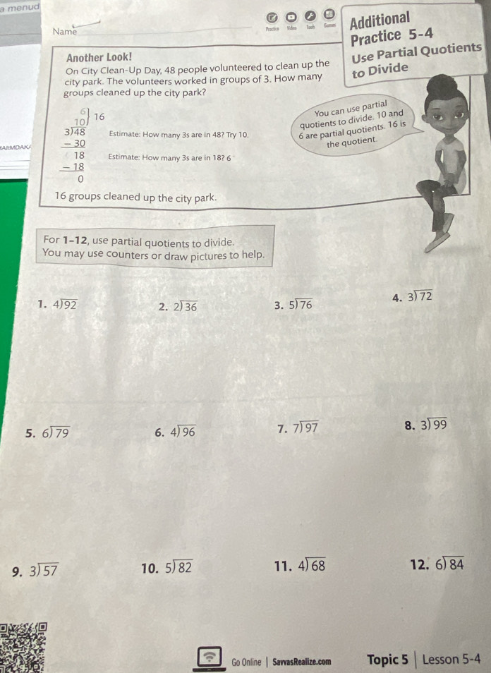 a menud 
Name 
Additional 
Practice 5-4 
Another Look! 
Use Partial Quotients 
On City Clean-Up Day, 48 people volunteered to clean up the 
city park. The volunteers worked in groups of 3. How many to Divide 
groups cleaned up the city park? 
16 
You can use partial 
quotients to divide. 10 and 
Estimate: How many 3s are in 48? Try 10. 6 are partial quotients. 16 is 
the quotient. 
AIMDAK beginarrayr □  3encloselongdiv 48 -30 hline 18 -18 hline 0endarray Estimate: How many 3s are in 18? 6
16 groups cleaned up the city park. 
For 1-12, use partial quotients to divide. 
You may use counters or draw pictures to help. 
1. beginarrayr 4encloselongdiv 92endarray beginarrayr 2encloselongdiv 36endarray 3. beginarrayr 5encloselongdiv 76endarray
4. beginarrayr 3encloselongdiv 72endarray
2. 
5. beginarrayr 6encloselongdiv 79endarray 6. beginarrayr 4encloselongdiv 96endarray
7. beginarrayr 7encloselongdiv 97endarray 8. beginarrayr 3encloselongdiv 99endarray
9. beginarrayr 3encloselongdiv 57endarray 10. beginarrayr 5encloselongdiv 82endarray 11. beginarrayr 4encloselongdiv 68endarray 12. beginarrayr 6encloselongdiv 84endarray
Go Online SavvasRealize.com Topic 5 ;| Lesson 5-4