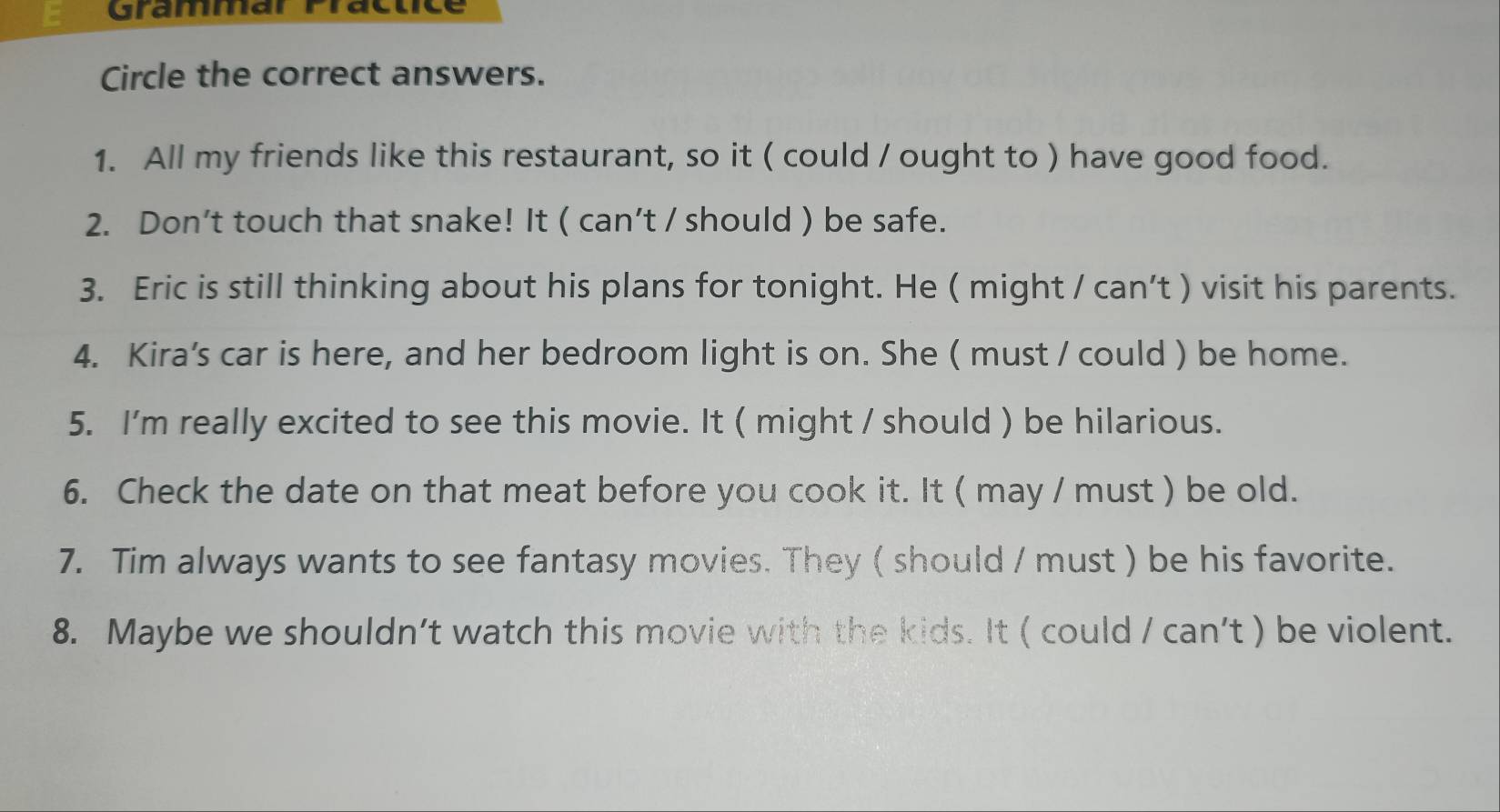 Grammar Präctice 
Circle the correct answers. 
1. All my friends like this restaurant, so it ( could / ought to ) have good food. 
2. Don’t touch that snake! It ( can’t / should ) be safe. 
3. Eric is still thinking about his plans for tonight. He ( might / can’t ) visit his parents. 
4. Kira's car is here, and her bedroom light is on. She ( must / could ) be home. 
5. I'm really excited to see this movie. It ( might / should ) be hilarious. 
6. Check the date on that meat before you cook it. It ( may / must ) be old. 
7. Tim always wants to see fantasy movies. They ( should / must ) be his favorite. 
8. Maybe we shouldn’t watch this movie with the kids. It ( could / can't ) be violent.