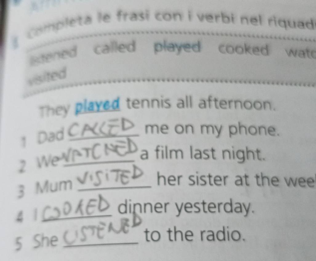 completa le frasi con i verbi nel riquad 
istened called played cooked wat 
visited 
They played tennis all afternoon. 
1 Dad_ 
me on my phone. 
2 We_ 
a film last night. 
3 Mum_ 
her sister at the wee 
4 1_ 
dinner yesterday. 
5 She _ 
to the radio.