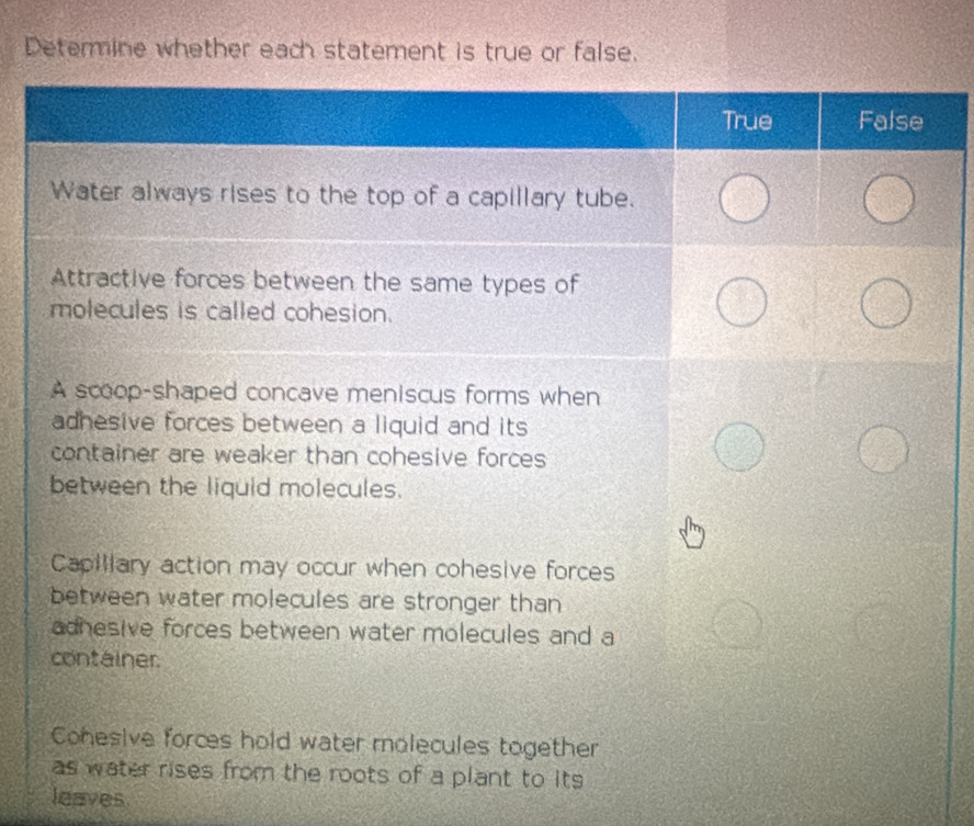 Determine whether each statement is true or false.
True False
Water always rises to the top of a capillary tube.
Attractive forces between the same types of
molecules is called cohesion.
A scoop-shaped concave meniscus forms when
adhesive forces between a liquid and its 
container are weaker than cohesive forces 
between the liquid molecules.
Capiliary action may occur when cohesive forces
between water molecules are stronger than
adhesive forces between water molecules and a
container
Cohesive forces hold water molecules together
as water rises from the roots of a plant to its 
leaves