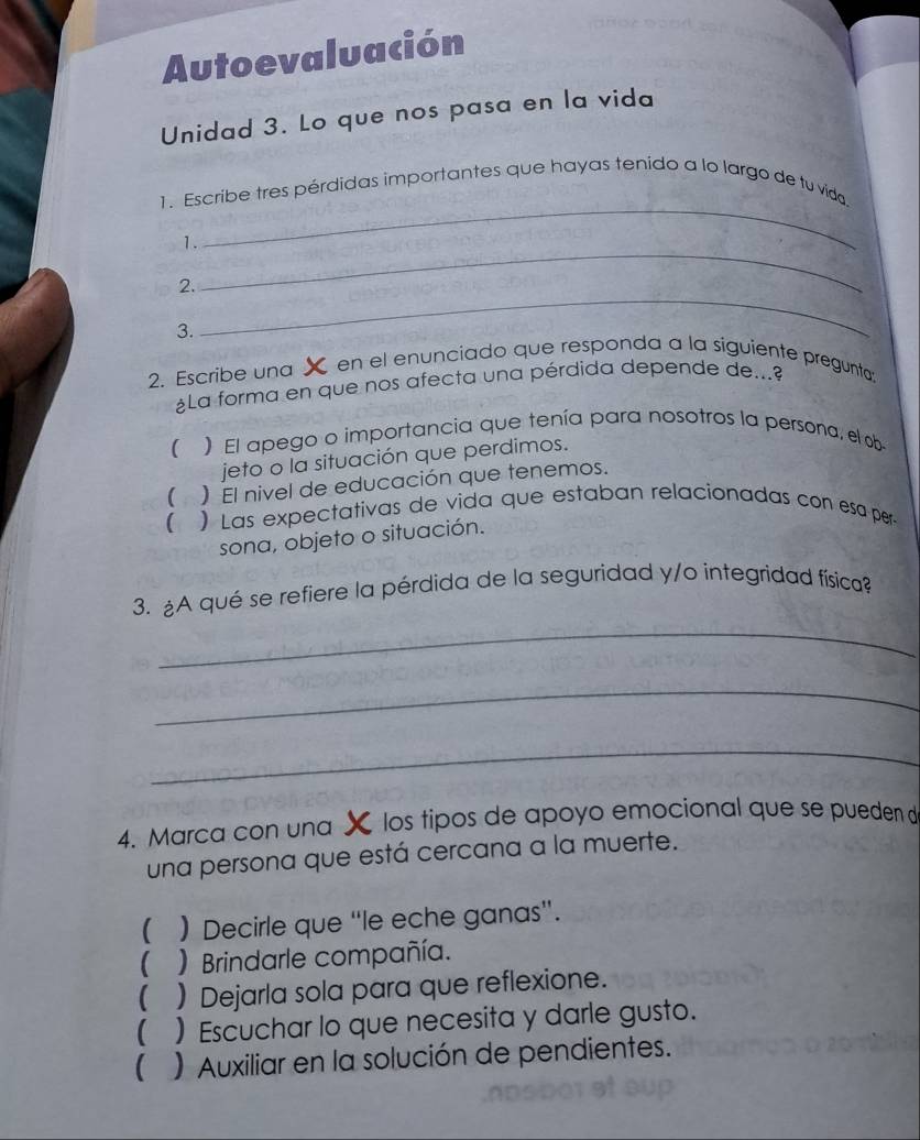 Autoevaluación
Unidad 3. Lo que nos pasa en la vida
_
1. Escribe tres pérdidas importantes que hayas tenido a lo largo de tu vida
_
1.
2.
3.
_
2. Escribe una X en el enunciado que responda a la siguiente pregunta;
¿La forma en que nos afecta una pérdida depende de...
) El apego o importancia que tenía para nosotros la persona, el ob
jeto o la situación que perdimos.
( ) El nivel de educación que tenemos.
 ) Las expectativas de vida que estaban relacionadas con esa per
sona, objeto o situación.
_
3. A qué se refiere la pérdida de la seguridad y/o integridad física?
_
_
4. Marca con una X los tipos de apoyo emocional que se pueden d
una persona que está cercana a la muerte.
( ) Decirle que “le eche ganas”.
 ) Brindarle compañía.
( ) Dejarla sola para que reflexione.
( ) Escuchar lo que necesita y darle gusto.
() Auxiliar en la solución de pendientes.