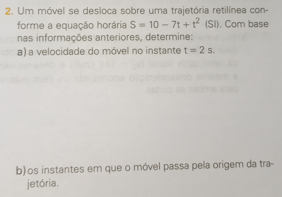 Um móvel se desloca sobre uma trajetória retilínea con- 
forme a equação horária S=10-7t+t^2 (SI). Com base 
nas informações anteriores, determine: 
a) a velocidade do móvel no instante t=2s. 
b)os instantes em que o móvel passa pela origem da tra- 
jetória.