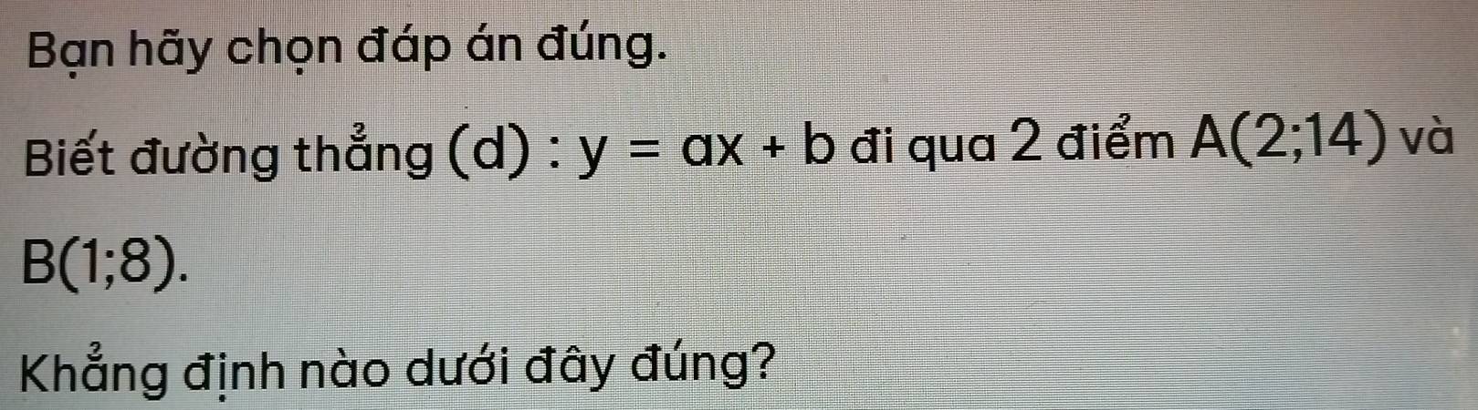 Bạn hãy chọn đáp án đúng. 
Biết đường thẳng (d) : y=ax+b đi qua 2 điểm A(2;14) và
B(1;8). 
Khẳng định nào dưới đây đúng?