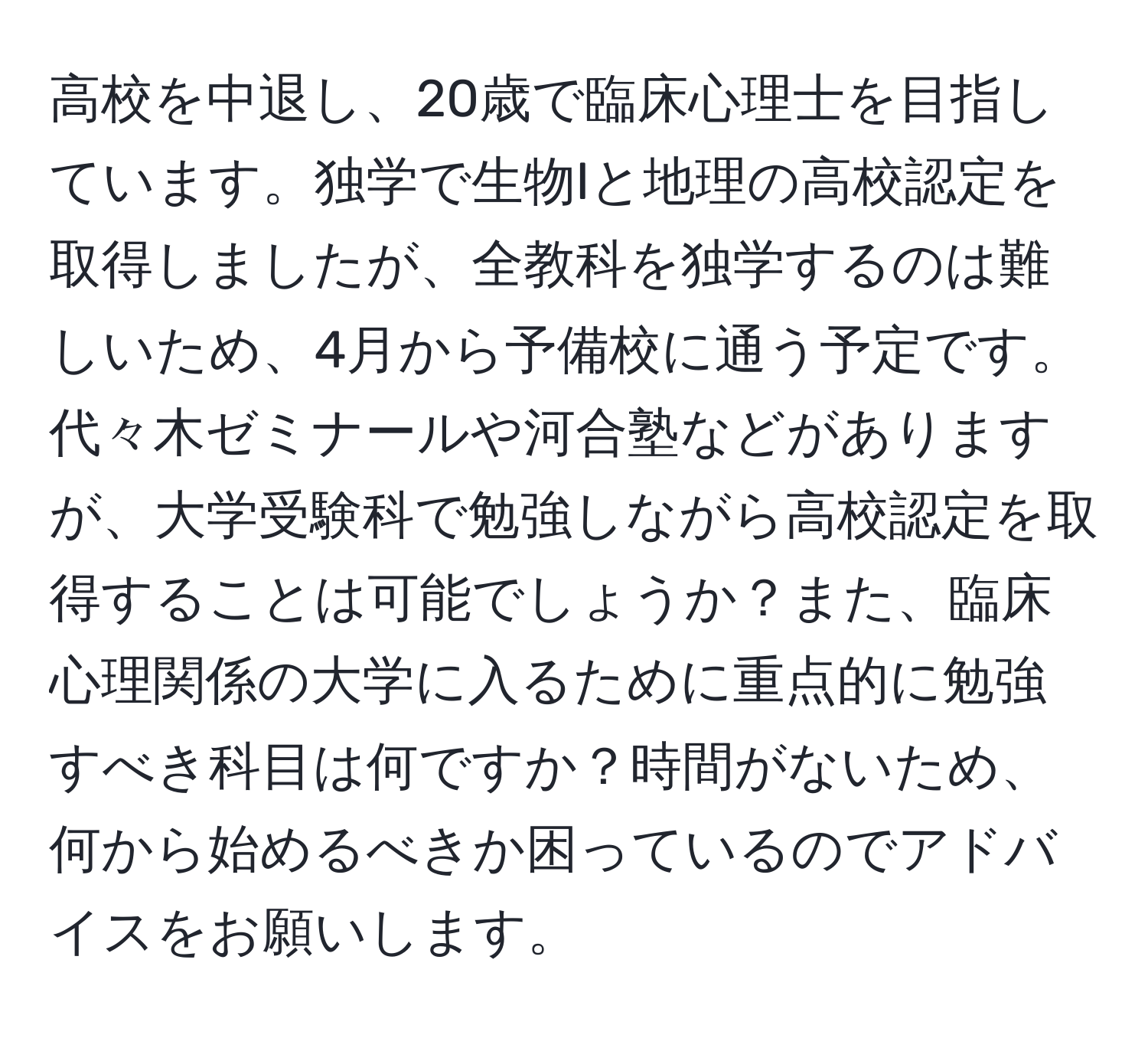 高校を中退し、20歳で臨床心理士を目指しています。独学で生物Iと地理の高校認定を取得しましたが、全教科を独学するのは難しいため、4月から予備校に通う予定です。代々木ゼミナールや河合塾などがありますが、大学受験科で勉強しながら高校認定を取得することは可能でしょうか？また、臨床心理関係の大学に入るために重点的に勉強すべき科目は何ですか？時間がないため、何から始めるべきか困っているのでアドバイスをお願いします。