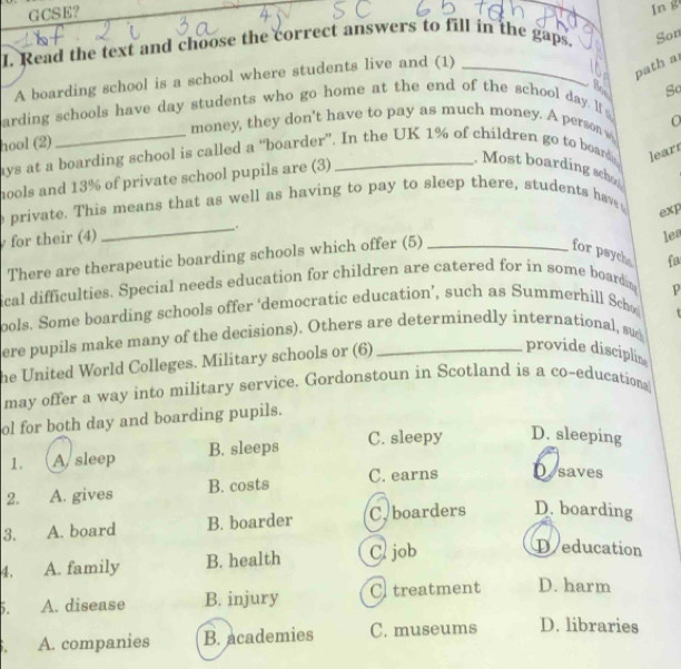 GCSE?
I. Read the text and choose the correct answers to fill in the gaps. In g
Son
A boarding school is a school where students live and (1)_
path a
So
arding schools have day students who go home at the end of the school day I s
O
money, they don't have to pay as much money. A person 
hool (2)
ays at a boarding school is called a “boarder”. In the UK 1% of children go to board leart
hools and 13% of private school pupils are (3)
Most boarding schol
e private. This means that as well as having to pay to sleep there, students hav 
exp
for their (4) _.
There are therapeutic boarding schools which offer (5)
for psych fa
ical difficulties. Special needs education for children are catered for in some boardin len
p
ools. Some boarding schools offer ‘democratic education’, such as Summerhill Sch
ere pupils make many of the decisions). Others are determinedly international, sud τ
he United World Colleges. Military schools or (6)_
provide disciplin
may offer a way into military service. Gordonstoun in Scotland is a co-educations
ol for both day and boarding pupils.
1. A. sleep B. sleeps C. sleepy D. sleeping
2. A. gives B. costs C. earns D saves
3. A. board B. boarder C. boarders D. boarding
4. A. family B. health C. job
Deducation
5. A. disease B. injury C. treatment D. harm
A. companies B. academies C. museums D. libraries