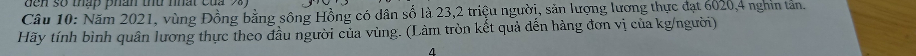 so tháp phan thứ nhat củ 
Câu 10: Năm 2021, vùng Đồng bằng sông Hồng có dân số là 23, 2 triệu người, sản lượng lương thực đạt 6020, 4 nghin tản. 
Hãy tính bình quân lương thực theo đầu người của vùng. (Làm tròn kết quả đến hàng đơn vị của kg /người) 
4