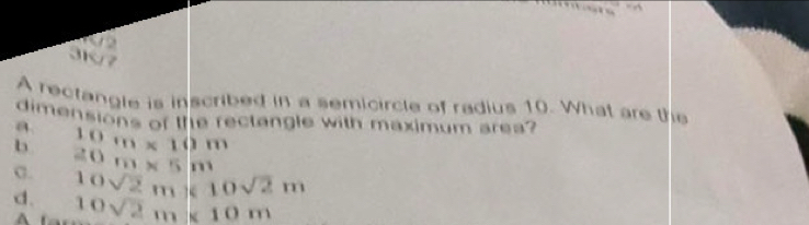 A rectangle is inscribed in a semicircle of radius 10. What are the
dimensions of the rectangle with maximum area?
a
b 10m* 10m
C. 20m* 5m
d. 10sqrt(2)m* 10sqrt(2)m
A 10sqrt(2)m* 10m