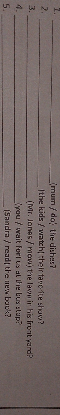 1._ 
(mum / do) the dishes? 
2. 
_(the kids / watch) their favorite show? 
3._ 
(Mr. Jones / mow) the lawn in his front yard? 
4. _(you / wait for) us at the bus stop? 
5. _(Sandra / read) the new book?
