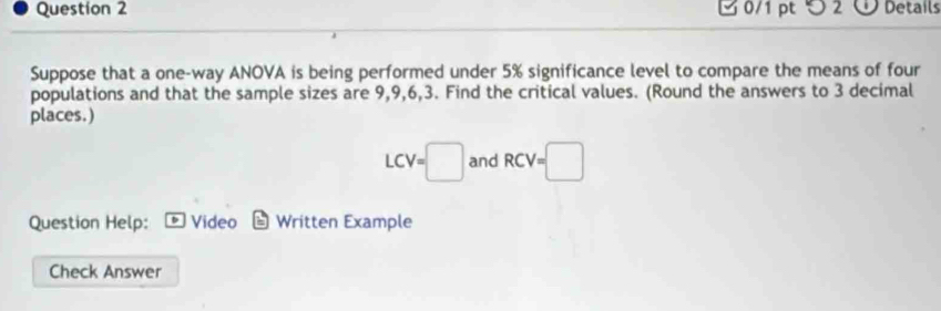 つ 2 Details 
Suppose that a one-way ANOVA is being performed under 5% significance level to compare the means of four 
populations and that the sample sizes are 9, 9, 6, 3. Find the critical values. (Round the answers to 3 decimal 
places.)
LCV=□ and RCV=□
Question Help: D Video Written Example 
Check Answer