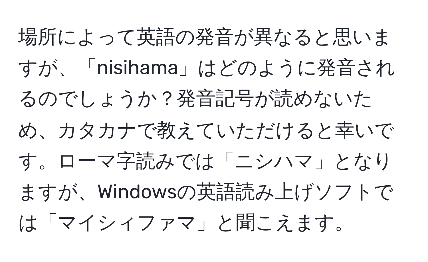 場所によって英語の発音が異なると思いますが、「nisihama」はどのように発音されるのでしょうか？発音記号が読めないため、カタカナで教えていただけると幸いです。ローマ字読みでは「ニシハマ」となりますが、Windowsの英語読み上げソフトでは「マイシィファマ」と聞こえます。