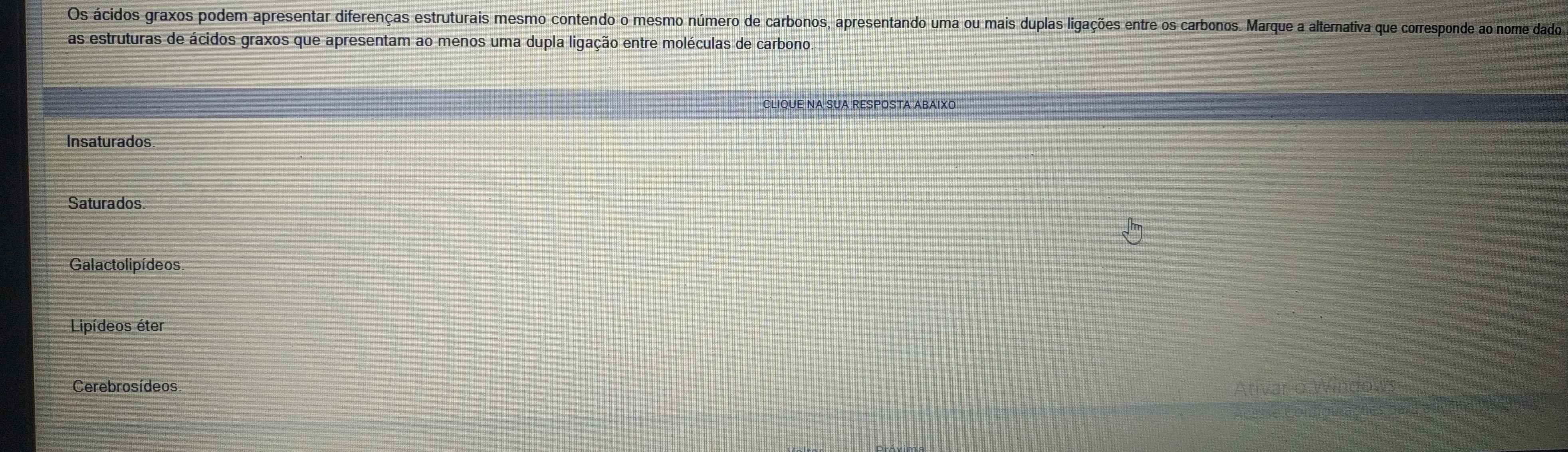 Os ácidos graxos podem apresentar diferenças estruturais mesmo contendo o mesmo número de carbonos, apresentando uma ou mais duplas ligações entre os carbonos. Marque a alternativa que corresponde ao nome dado
as estruturas de ácidos graxos que apresentam ao menos uma dupla ligação entre moléculas de carbono
CLIQUE NA SUA RESPOSTA ABAIXO
Insaturados
Saturados
Galactolipídeos
Lipídeos éter
Cerebrosídeos