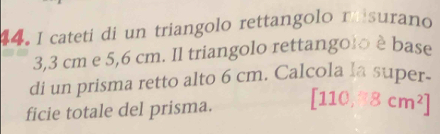 cateti di un triangolo rettangolo misurano
3,3 cm e 5,6 cm. Il triangolo rettangolo è base 
di un prisma retto alto 6 cm. Calcola la super- 
ficie totale del prisma. [110,8cm^2]