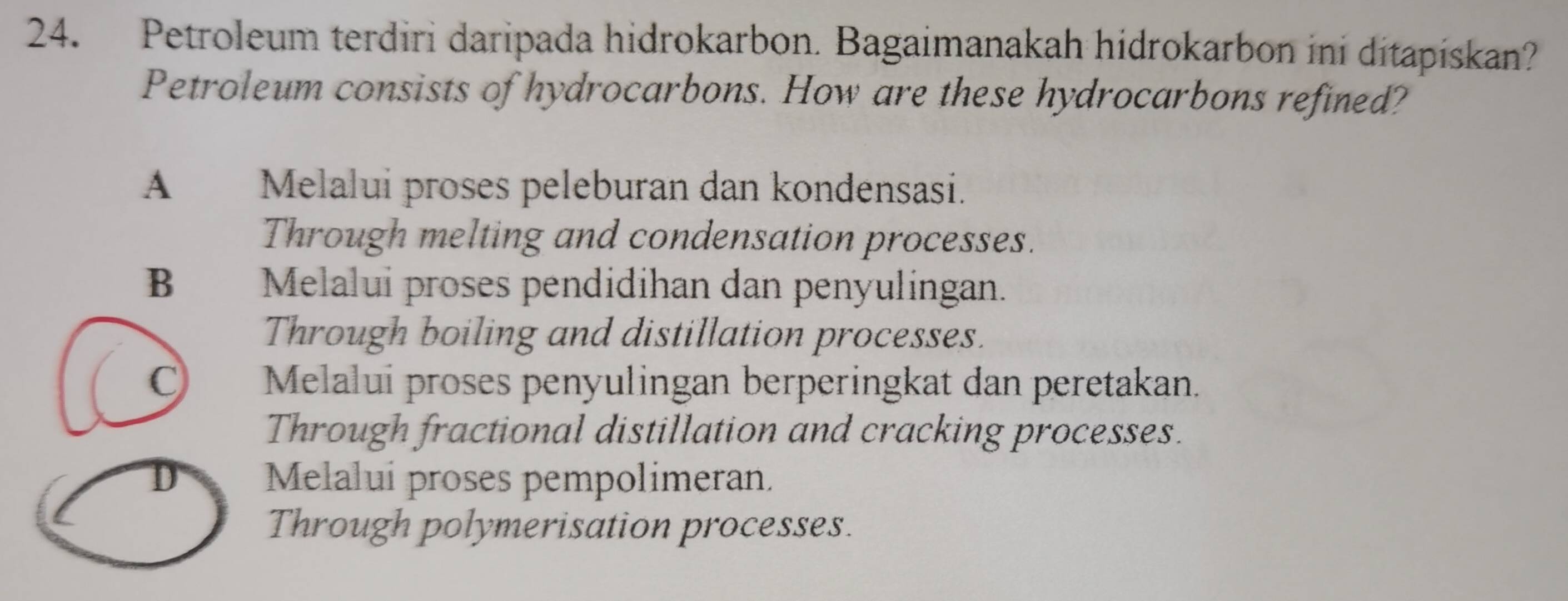 Petroleum terdiri daripada hidrokarbon. Bagaimanakah hidrokarbon ini ditapiskan?
Petroleum consists of hydrocarbons. How are these hydrocarbons refined?
A Melalui proses peleburan dan kondensasi.
Through melting and condensation processes.
B Melalui proses pendidihan dan penyulingan.
Through boiling and distillation processes.
Melalui proses penyulingan berperingkat dan peretakan.
Through fractional distillation and cracking processes.
D Melalui proses pempolimeran.
Through polymerisation processes.