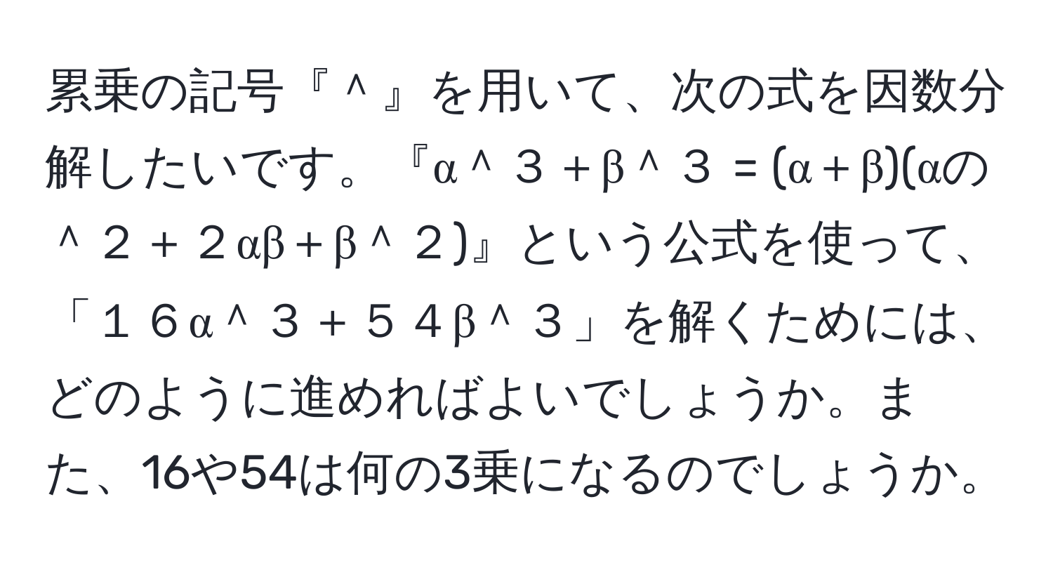 累乗の記号『＾』を用いて、次の式を因数分解したいです。『α＾３＋β＾３ = (α＋β)(αの＾２＋２αβ＋β＾２)』という公式を使って、「１６α＾３＋５４β＾３」を解くためには、どのように進めればよいでしょうか。また、16や54は何の3乗になるのでしょうか。