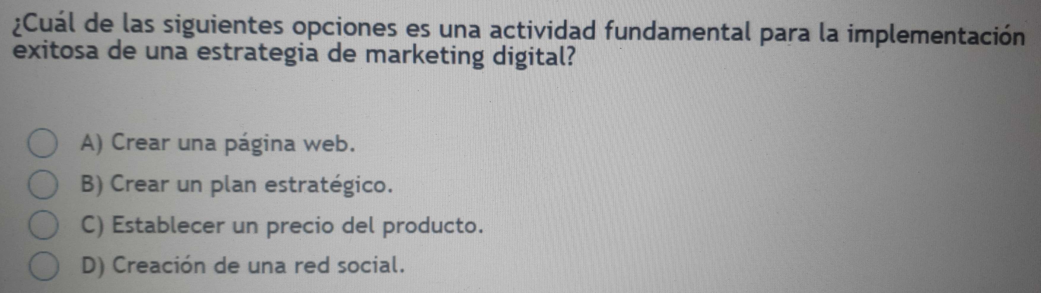 ¿Cuál de las siguientes opciones es una actividad fundamental para la implementación
exitosa de una estrategia de marketing digital?
A) Crear una página web.
B) Crear un plan estratégico.
C) Establecer un precio del producto.
D) Creación de una red social.