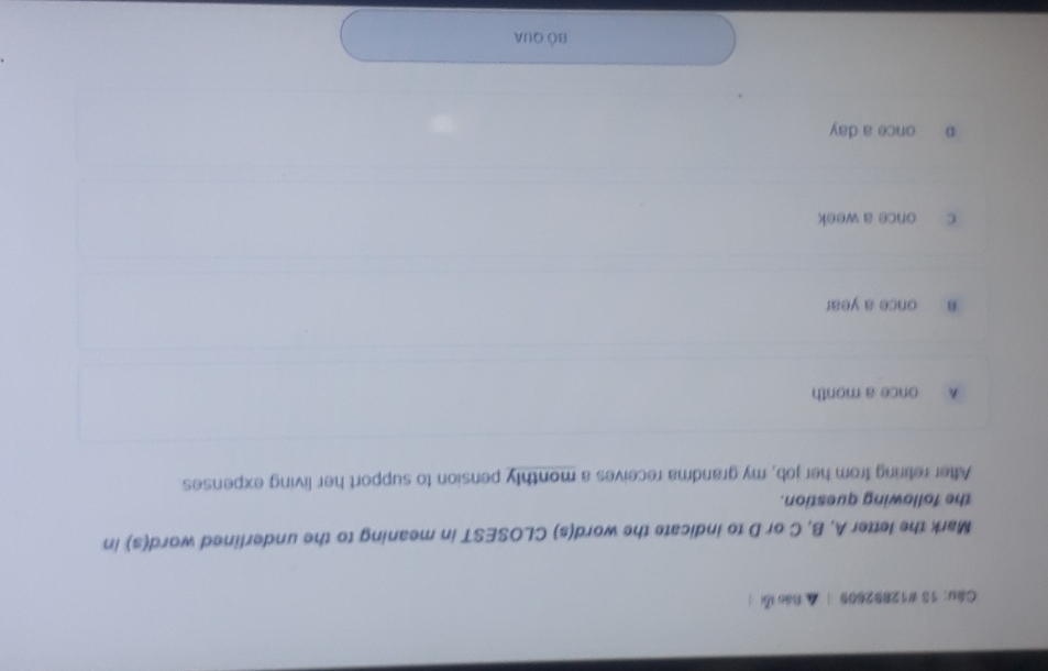 13 #12892609 | ▲ Báo lỗi
Mark the letter A, B, C or D to indicate the word(s) CLOSEST in meaning to the underlined word(s) in
the following question.
After retiring from her job, my grandma receives a monthly pension to support her living expenses
A once a month
B once a year
c once a week
p once a day
Bộ QUA