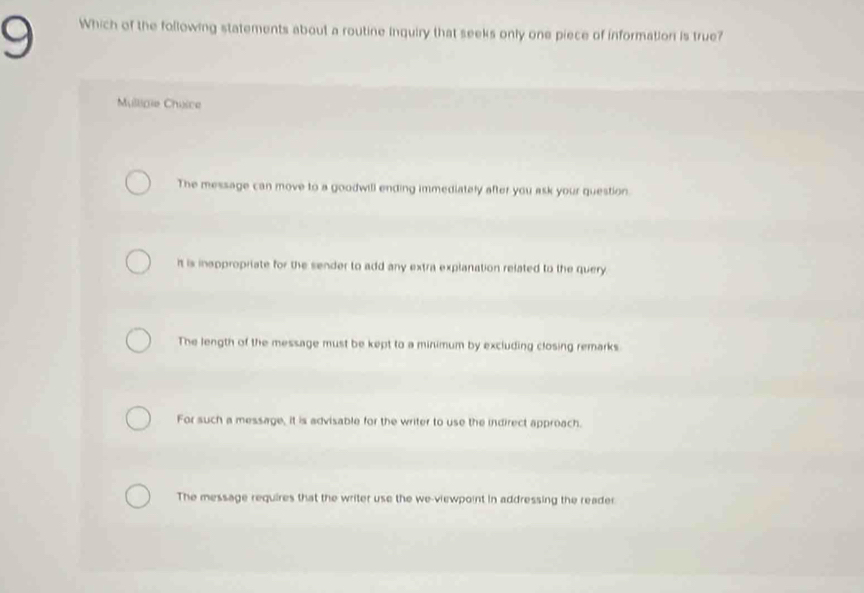 Which of the following statements about a routine inquiry that seeks only one piece of information is true?
Mullipie Chuice
The message can move to a goodwill ending immediately after you ask your question.
It is insppropriate for the sender to add any extra explanation related to the query
The length of the message must be kept to a minimum by excluding closing remarks
For such a message, it is advisable for the writer to use the indirect approach.
The message requires that the writer use the we-viewpoint in addressing the reader