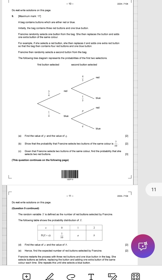 -10- 2224-7104
Do not write solutions on this page.
9. [Maximum mark: 17]
A bag contains buttons which are either red or blue.
Initially, the bag contains three red buttons and one blue button.
Francine randomly selects one button from the bag. She then replaces the button and adds
For example, if she selects a red button, she then replaces it and adds one extra red button
so that the bag then contains four red buttons and one blue button.
Francine then randomly selects a second button from the bag
The following tree diagram represents the probabilities of the first two selections.
first button selected second button selected
(a) Find the value of p and the value of [2]
(b) Show that the probability that Francine selects two buttons of the same colour is  7/10 . [2]
(c) Given that Francine selects two buttons of the same colour, find the probability that she
selects two red buttons. [3]
(This question continues on the following page)
12EP10
11
-11-
Do not write solutions on this page.
(Question 9 continued)
The random variable X' is defined as the number of red buttons selected by Francine
The following table shows the probability distribution of .
(d) Find the value of ρ and the value ofφ [2]
(e) Hence, find the expected number of red buttons selected by Francine. [2]
Francine restarts the process with three red buttons and one blue button in the bag. She
selects buttons as before, replacing the button and adding one extra button of the same
colour each time. She repeats this until she selects a blue button.
+