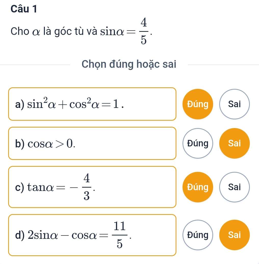 Cho α là góc tù và sin alpha = 4/5 . 
Chọn đúng hoặc sai
a) sin^2alpha +cos^2alpha =1. Đúng Sai
b) cos alpha >0. Đúng Sai
c) tan alpha =- 4/3 . Đúng Sai
d) 2sin alpha -cos alpha = 11/5 . Đúng Sai