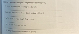 linte the sentences again using the adverbs of frequency. 
1. Il visit my family on Thanksgiving. (usually) 
_ 
2. American Independence Day is on Jully 4. (always) 
_ 
We work on New Year's Day. (never) 
_ 
4. It is cold in winter. (usually) 
_ 
$. We give presents to our friends. (often)