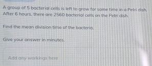 A group of 5 bacterial cells is left to grow for some time in a Petri dish. 
After 6 hours, there are 2560 bacterial cells on the Petn dish. 
Find the mean division time of the bacterio 
Give your answer in minutes. 
Add any workings here