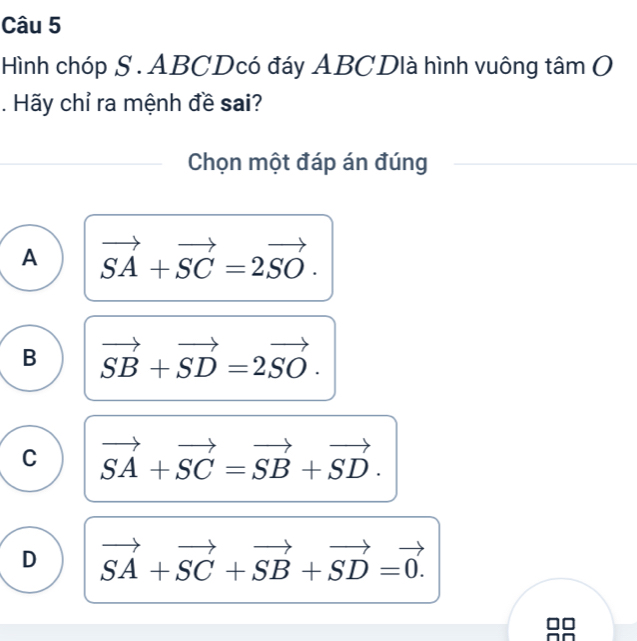 Hình chóp S . ABCDcó đáy ABCDlà hình vuông tâm O
. Hãy chỉ ra mệnh đề sai?
Chọn một đáp án đúng
A vector SA+vector SC=2vector SO.
B vector SB+vector SD=2vector SO.
C vector SA+vector SC=vector SB+vector SD.
D vector SA+vector SC+vector SB+vector SD=vector 0.