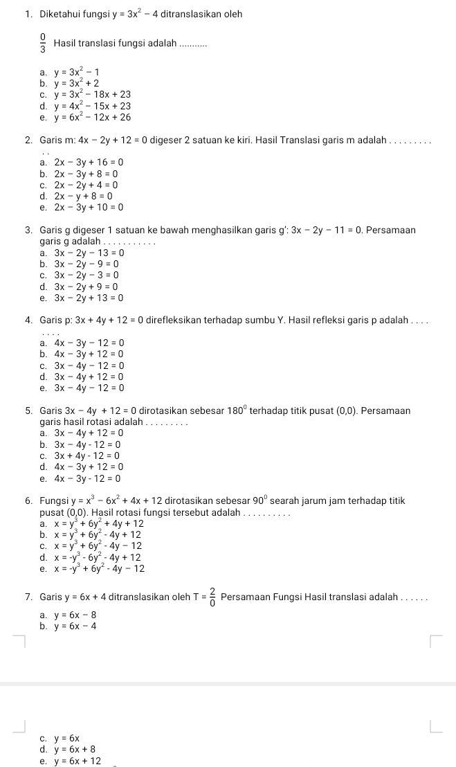 Diketahui fungsi y=3x^2-4 ditranslasikan oleh
 0/3  Hasil translasi fungsi adalah ...
a. y=3x^2-1
b. y=3x^2+2
C. y=3x^2-18x+23
d. y=4x^2-15x+23
e. y=6x^2-12x+26
2. Garis m: 4x-2y+12=0 digeser 2 satuan ke kiri. Hasil Translasi garis m adalah_
a. 2x-3y+16=0
b. 2x-3y+8=0
C. 2x-2y+4=0
d. 2x-y+8=0
e. 2x-3y+10=0
3. Garis g digeser 1 satuan ke bawah menghasilkan garis g':3x-2y-11=0. Persamaan
garis g adalah . . .
a. 3x-2y-13=0
b. 3x-2y-9=0
C. 3x-2y-3=0
d. 3x-2y+9=0
e. 3x-2y+13=0
4. Garis p: 3x+4y+12=0 direfleksikan terhadap sumbu Y. Hasil refleksi garis p adalah . . . .
a. 4x-3y-12=0
b. 4x-3y+12=0
C. 3x-4y-12=0
d. 3x-4y+12=0
e. 3x-4y-12=0
5. Garis 3x-4y+12=0 dirotasikan sebesar 180° terhadap titik pusat (0,0) ). Persamaan
garis hasil rotasi adalah_
a. 3x-4y+12=0
b. 3x-4y-12=0
C. 3x+4y-12=0
d. 4x-3y+12=0
e. 4x-3y-12=0
6. Fungsi y=x^3-6x^2+4x+12 dirotasikan sebesar 90° searah jarum jam terhadap titik
pusat (0,0 ). Hasil rotasi funɑsi tersebut adalah_
a. x=y^3+6y^2+4y+12
b. x=y^3+6y^2-4y+12
C. x=y^3+6y^2-4y-12
d. x=-y^3-6y^2-4y+12
e. x=-y^3+6y^2-4y-12
7. Garis y=6x+4 ditranslasikan oleh T= 2/0  Persamaan Fungsi Hasil translasi adalah . . . . . .
a. y=6x-8
b. y=6x-4
C. y=6x
d. y=6x+8
e. y=6x+12