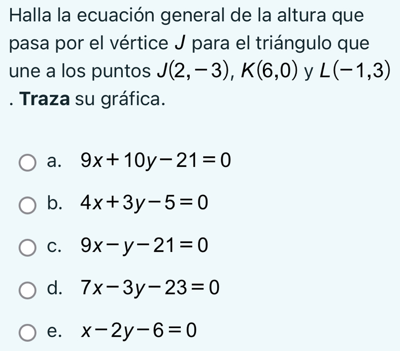 Halla la ecuación general de la altura que
pasa por el vértice J para el triángulo que
une a los puntos J(2,-3), K(6,0) y L(-1,3). Traza su gráfica.
a. 9x+10y-21=0
b. 4x+3y-5=0
C. 9x-y-21=0
d. 7x-3y-23=0
e. x-2y-6=0