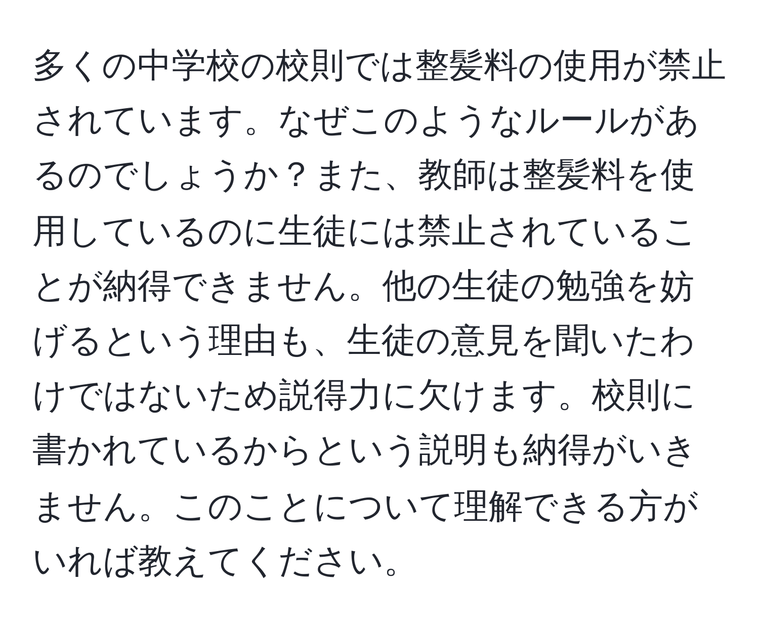 多くの中学校の校則では整髪料の使用が禁止されています。なぜこのようなルールがあるのでしょうか？また、教師は整髪料を使用しているのに生徒には禁止されていることが納得できません。他の生徒の勉強を妨げるという理由も、生徒の意見を聞いたわけではないため説得力に欠けます。校則に書かれているからという説明も納得がいきません。このことについて理解できる方がいれば教えてください。