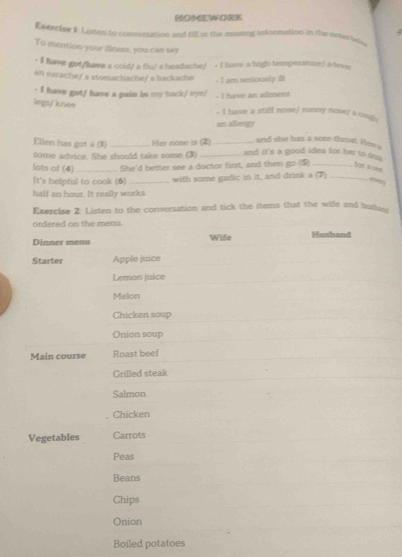 HOMWORK 
Exerciee 1: Listan to converation and fill in the missing information in the onterbe 
To mention your illness, you can say 
- I have got/have a cold/ a fu/ s headache/ - I have a high temperature/ a dever 
an earache/ a stomachache/ a backache - I am seriously ill 
· I have got/ have a pain in my back/ eye/ - I have an ailment 
legs/ knee - I have a stiff nose/ rnny nose/ a couge 
an allergy 
Ellen has got a (1) _Her nose is (2) _and she has a sore throst. Hew a 
some advice. She should take some (3) _and it's a good idea for her to di 
lots of (4) _She'd better see a doctor first, and then go (5) _for a see 
It's helpful to cook (6) _with some garlic in it, and drink a (7)_ 
etrery 
half an hour. It really works. 
Exercise 2: Listen to the conversation and tick the items that the wife and huhas 
ordered on the menu. 
Dinner menu Wife 
Husband 
Starter Apple juice 
Lemon juice 
Melon 
Chicken soup 
Onion soup 
Main course Roast beef 
Grilled steak 
Salmon 
Chicken 
Vegetables Carrots 
Peas 
Beans 
Chips 
Onion 
Boiled potatoes