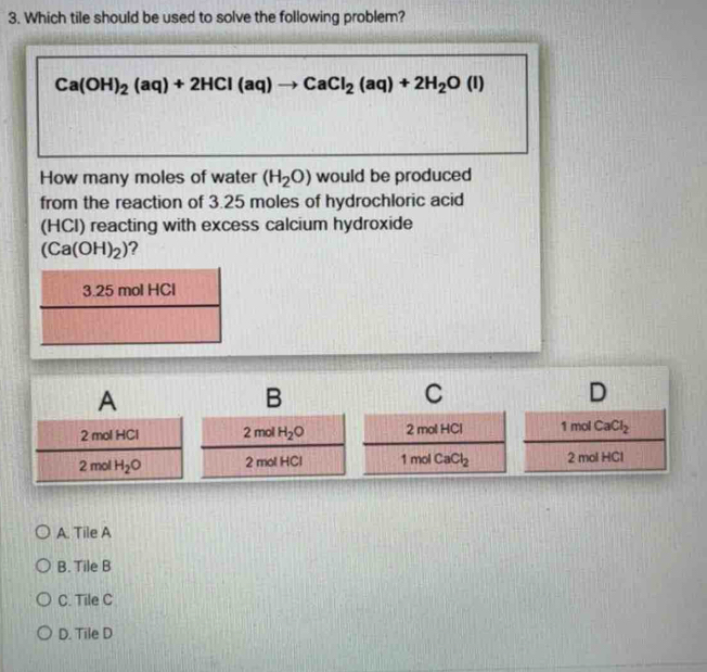 Which tile should be used to solve the following problem?
Ca(OH)_2(aq)+2HCl(aq)to CaCl_2(aq)+2H_2O(l)
How many moles of water (H_2O) would be produced
from the reaction of 3.25 moles of hydrochloric acid
(HCI) reacting with excess calcium hydroxide
(Ca(OH)_2) 2
3.25 mol HCl
A
B
C
D
2 mol HCl 2mol H_2O 2 mol HCl 1 mol CaCl_2
2 mol H_2O 2 mol HCl 1 mol CaCl_2 2 mol HCl
A. Tile A
B. Tile B
C. Tile C
D. Tile D